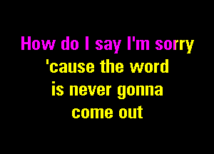 How do I say I'm sorry
'cause the word

is never gonna
come out