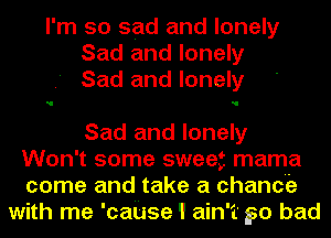 I'm so sad and lonely
Sad and lonely
Sad and lonely

Sad and lonely

Won't some sweet mama
come and take a chance
with me 'cause 1 ain't 50 bad