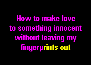 How to make love
to something innocent
without leaving my
fingerprints out