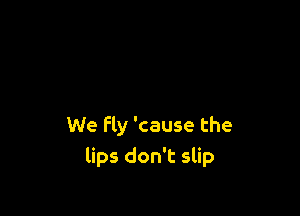 We Fly 'cause the
lips don't slip