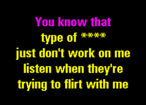 You know that

just don't work on me
listen when they're
trying to flirt with me