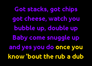 Got stacks, got chips
got cheese, watch you
bubble up, double up
Baby come snuggle up
and yes you do once you
know 'bout the rub a dub