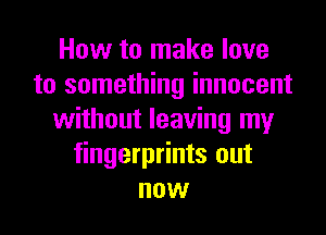 How to make love
to something innocent
without leaving my
fingerprints out
now