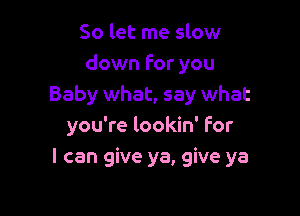 So let me slow
down For you
Baby what, say what

you're lookin' For
I can give ya, give ya