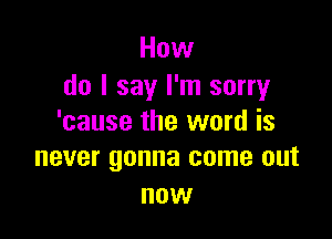 How
do I say I'm sorry

'cause the word is
never gonna come out

now