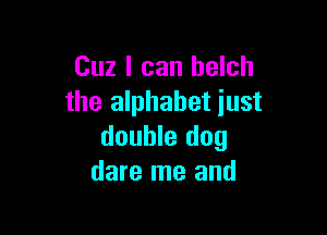 Cuz I can belch
the alphabet iust

double dog
dare me and