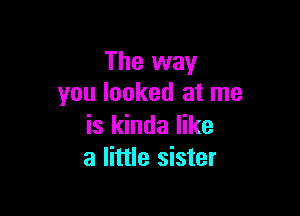 The way
you looked at me

is kinda like
a little sister