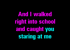 And I walked
right into school

and caught you
staring at me