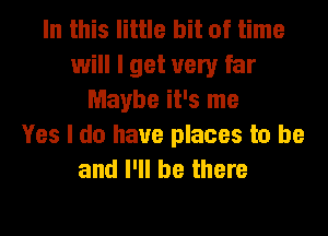 In this little bit of time
will I get very far
Maybe it's me
Yes I do have places to be
and I'll be there