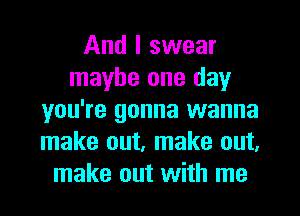 And I swear
maybe one day
you're gonna wanna
make out, make out,
make out with me