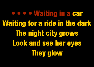 o o o 0 Waiting in a car
Waiting fora ride in the dark
The night city grows
Look and see her eyes
They glow