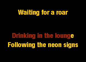 Waiting fora roar

Drinking in the lounge
Following the neon signs