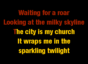 Waiting fora roar
Looking at the milky skyline
The city is my church
It wraps me in the
sparkling twilight