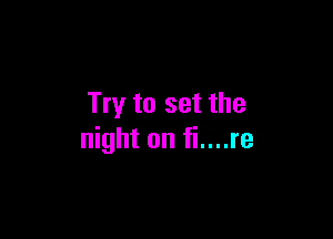 Try to set the

night on fi....re