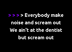 n Everybody make

noise and scream out
We ain't at the dentist
but scream out