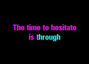 The time to hesitate

is through