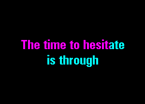 The time to hesitate

is through