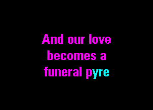 And our love

becomes a
funeral pyre