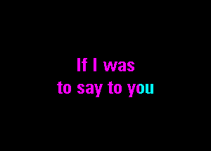 If I was

to say to you