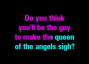 Do you think
you'll be the guy

to make the queen
of the angels sigh?