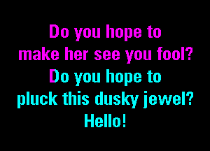 Do you hope to
make her see you fool?

Do you hope to
pluck this dusky iewel?
Hello!