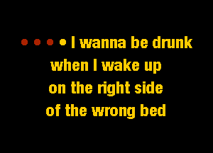 o o o o I wanna be drunk
when I wake up

on the right side
of the wrong bed