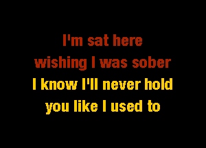 I'm sat here
wishing I was sober

I know I'll never hold
you like I used to