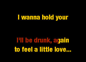 I wanna hold your

I'll be drunk, again
to feel a little love...