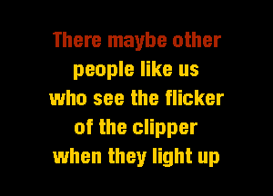 There maybe other
people like us

who see the flicker
of the clipper
when they light up