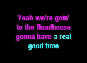 Yeah we're goin'
to the Roadhouse

gonna have a real
good time