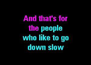 And that's for
the people

who like to go
down slow