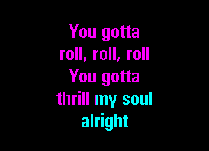 You gotta
roll, roll. roll

You gotta
thrill my soul
alright