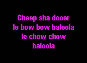 Cheep sha dooer
Ie how how haloola

le chow chow
haloola