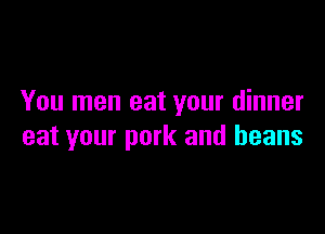 You men eat your dinner

eat your pork and beans