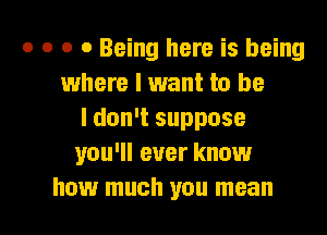 o o o 0 Being here is being
where I want to be
I don't suppose
you'll ever know