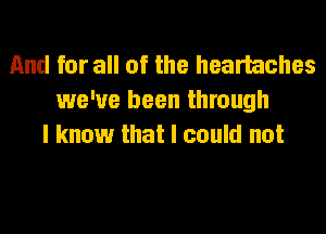 And for all of the hearhches
we've been through
I know that I could not