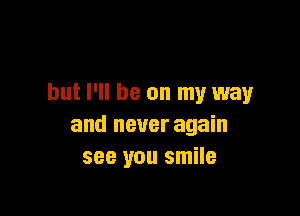 but I'll be on my way

and never again
see you smile