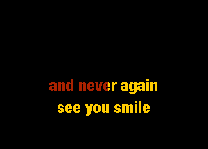 and never again
see you smile