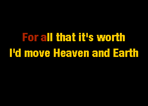 For all that it's worth

I'd move Heaven and Earth