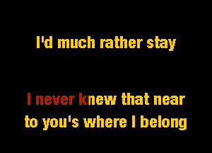 I'd much rather stay

I never knew that near
to you's where I belong