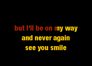 but I'll be on my way

and never again
see you smile