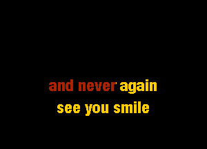 and never again
see you smile