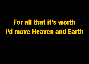 For all that it's worth

I'd move Heaven and Earth