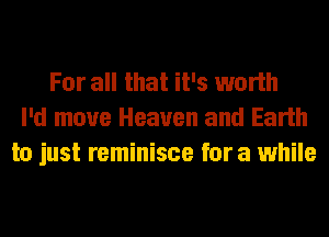 For all that it's worth
I'd move Heaven and Earth
to just reminisce for a while