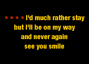 o o o 0 I'd much rather stay
but I'll be on my way

and never again
see you smile