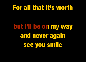 For all that it's worth

but I'll be on my way

and never again
see you smile