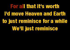 For all that it's worth
I'd move Heaven and Earth
to just reminisce for a while
We'll just reminisce