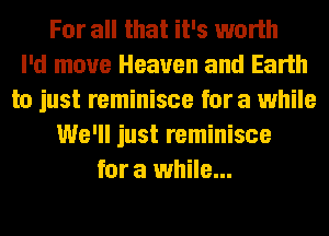 For all that it's worth
I'd move Heaven and Earth
to just reminisce for a while
We'll just reminisce
for a while...