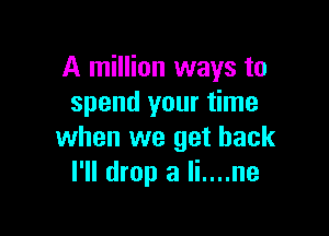 A million ways to
spend your time

when we get back
I'll drop a Ii....ne
