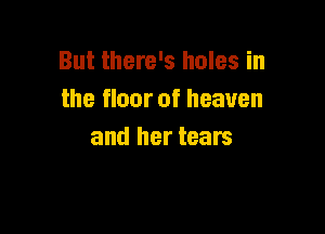 But there's holes in
the floor of heaven

and her tears